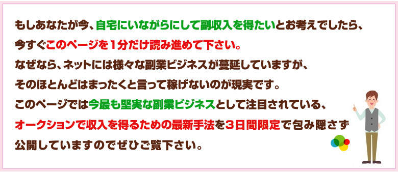 このページでは今最も堅実な副業ビジネスとして注目されている、オークションで収入を得るための最新手法を3日間限定で包み隠さず公開しています