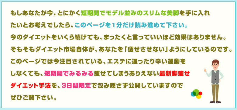 このページでは今注目されている、エステに通ったり辛い運動をしなくても、短期間でみるみる痩せてしまうありえない最新脚痩せダイエット手法を3日間限定で包み隠さず公開しています