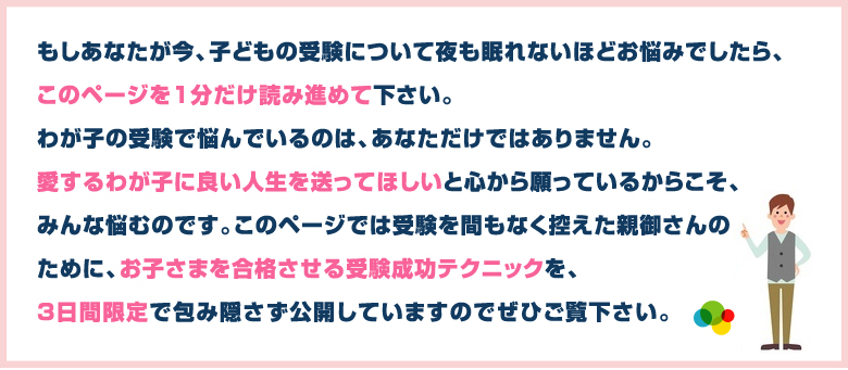 このページでは受験を間もなく控えた親御さんのために、お子さまを合格させる受験成功テクニックを3日間限定で包み隠さず公開しています