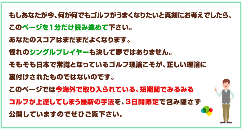 このページでは今海外で取り入られている、短期間でみるみるゴルフが上達してしまう最新の手法をを3日間限定で包み隠さず公開しています