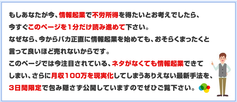 このページでは今注目されている、ネタがなくても情報起業できてしまい、さらに月収100万を現実化してしまうありえない最新手法を3日間限定で包み隠さず公開しています
