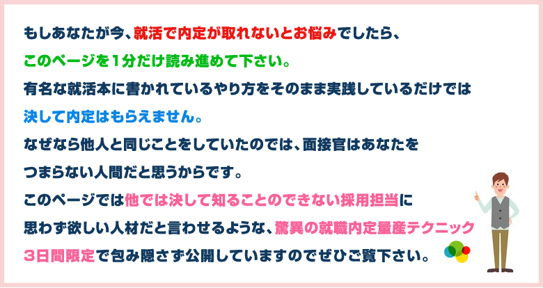 このページでは他では決して知ることのできない採用担当に思わず欲しい人材だと言わせるような、驚異の就職内定量産テクニックを3日間限定で包み隠さず公開しています